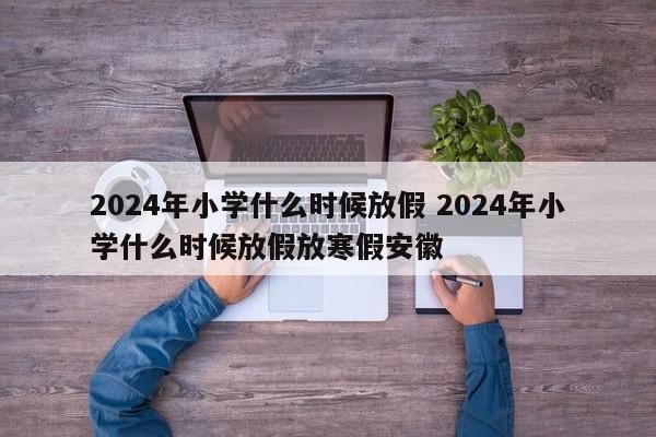 2024年小学什么时候放假 2024年小学什么时候放假放寒假安徽-第1张图片-江苏在职研究生招生信息网