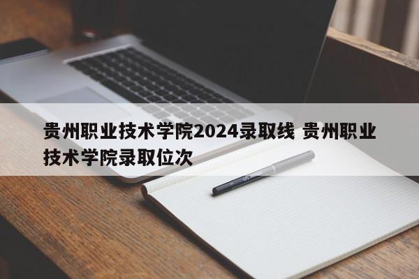 贵州职业技术学院2024录取线 贵州职业技术学院录取位次