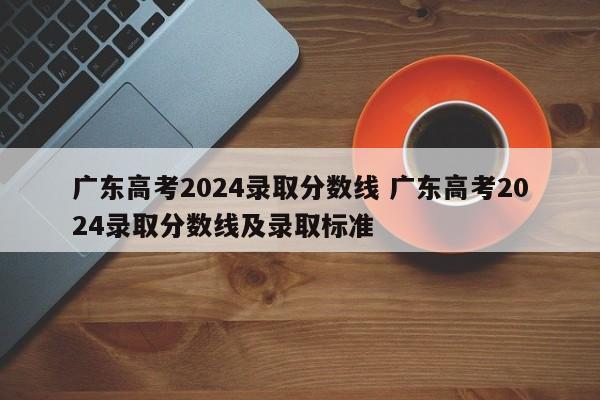 广东高考2024录取分数线 广东高考2024录取分数线及录取标准-第1张图片-江苏在职研究生招生信息网