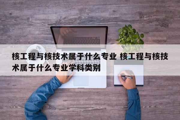 核工程与核技术属于什么专业 核工程与核技术属于什么专业学科类别