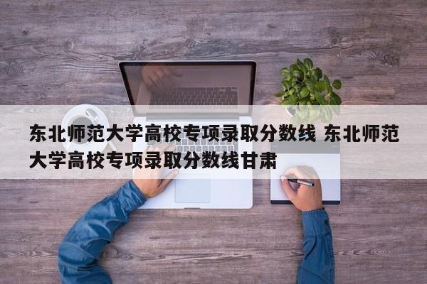 东北师范大学高校专项录取分数线 东北师范大学高校专项录取分数线甘肃-第1张图片-江苏在职研究生招生信息网