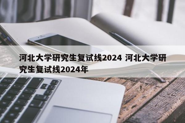 河北大学研究生复试线2024 河北大学研究生复试线2024年