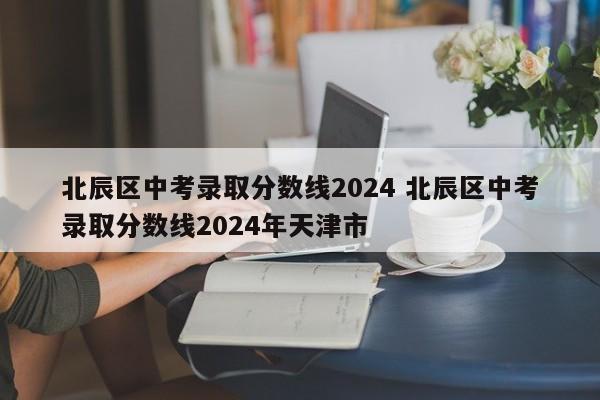 北辰区中考录取分数线2024 北辰区中考录取分数线2024年天津市-第1张图片-江苏在职研究生招生信息网