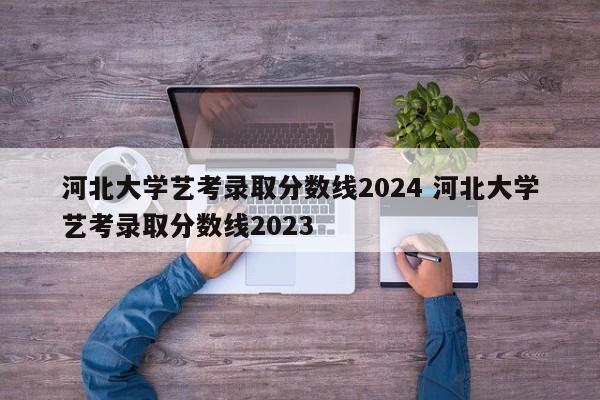 河北大学艺考录取分数线2024 河北大学艺考录取分数线2023-第1张图片-江苏在职研究生招生信息网