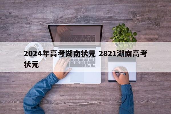 2024年高考湖南状元 2821湖南高考状元-第1张图片-江苏在职研究生招生信息网