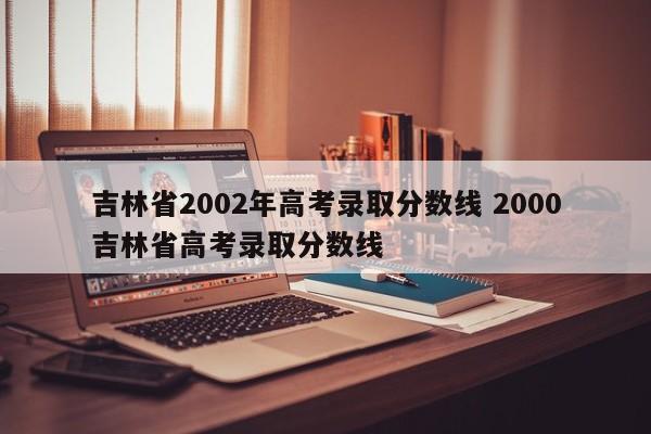 吉林省2002年高考录取分数线 2000吉林省高考录取分数线