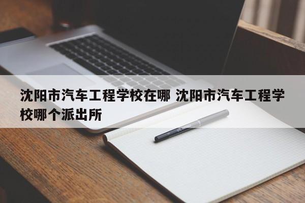 沈阳市汽车工程学校在哪 沈阳市汽车工程学校哪个派出所