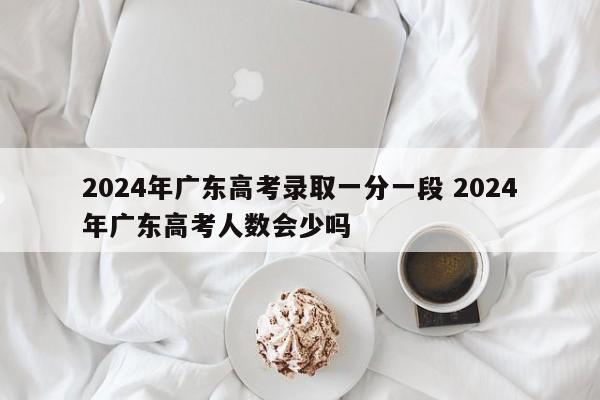 2024年广东高考录取一分一段 2024年广东高考人数会少吗-第1张图片-江苏在职研究生招生信息网