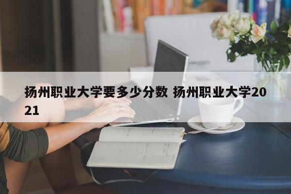 扬州职业大学要多少分数 扬州职业大学2021-第1张图片-江苏在职研究生招生信息网