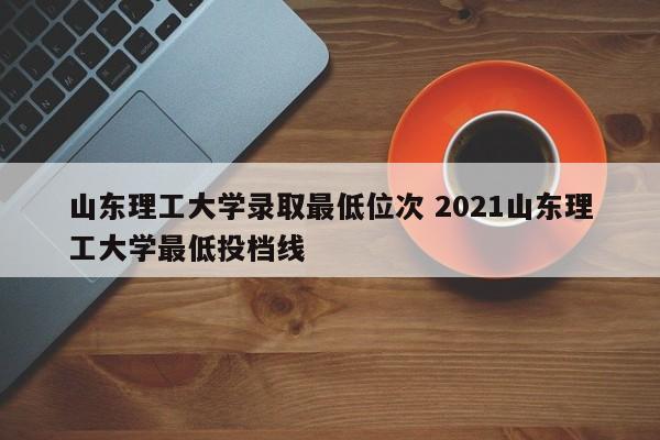 山东理工大学录取最低位次 2021山东理工大学最低投档线-第1张图片-江苏在职研究生招生信息网