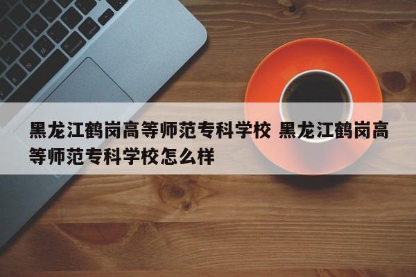 黑龙江鹤岗高等师范专科学校 黑龙江鹤岗高等师范专科学校怎么样-第1张图片-江苏在职研究生招生信息网