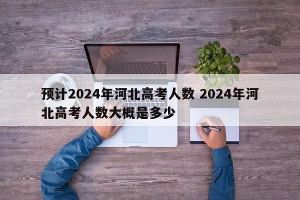 预计2024年河北高考人数 2024年河北高考人数大概是多少-第1张图片-江苏在职研究生招生信息网