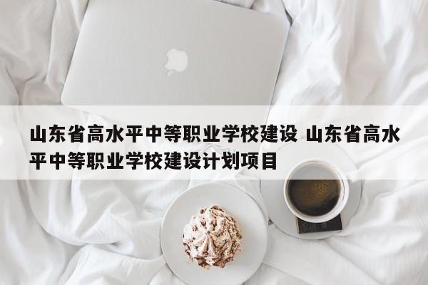 山东省高水平中等职业学校建设 山东省高水平中等职业学校建设计划项目-第1张图片-江苏在职研究生招生信息网