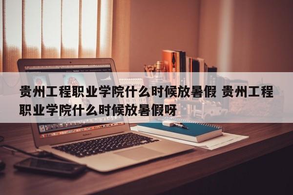 贵州工程职业学院什么时候放暑假 贵州工程职业学院什么时候放暑假呀