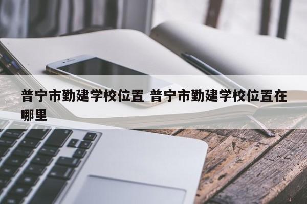 普宁市勤建学校位置 普宁市勤建学校位置在哪里-第1张图片-江苏在职研究生招生信息网