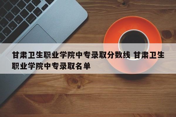 甘肃卫生职业学院中专录取分数线 甘肃卫生职业学院中专录取名单-第1张图片-江苏在职研究生招生信息网